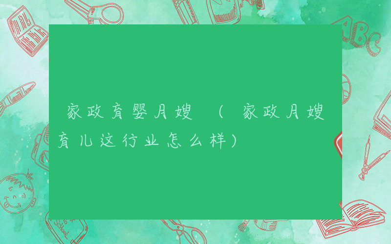 家政育婴月嫂 (家政月嫂育儿这行业怎么样)